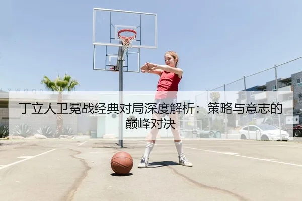 丁立人卫冕战经典对局深度解析：策略与意志的巅峰对决